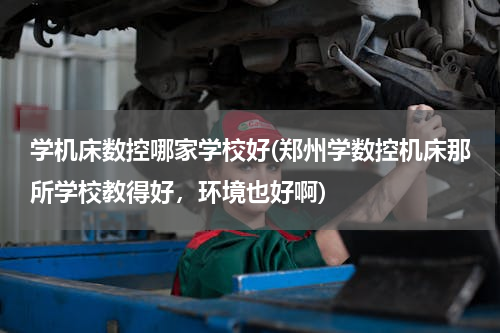 学机床数控哪家学校好(郑州学数控机床那所学校教得好，环境也好啊)