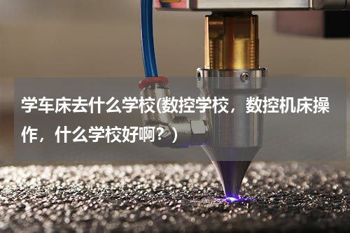 学车床去什么学校(数控学校，数控机床操作，什么学校好啊？)