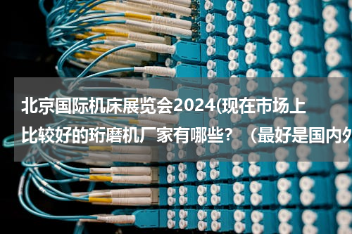 北京国际机床展览会2024(现在市场上比较好的珩磨机厂家有哪些？（最好是国内外），世界有哪些品牌珩磨机？)