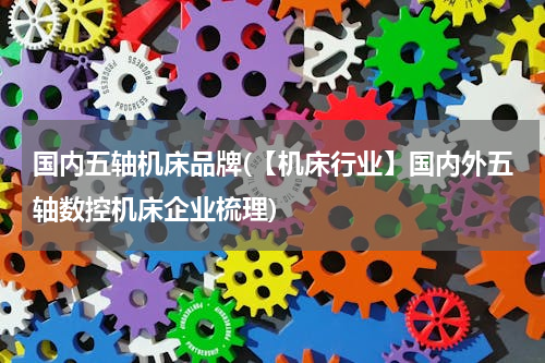 国内五轴机床品牌(【机床行业】国内外五轴数控机床企业梳理)