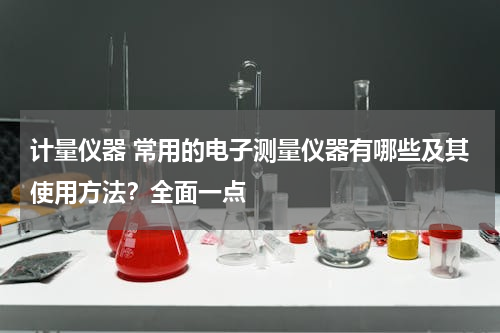 计量仪器 常用的电子测量仪器有哪些及其使用方法？全面一点