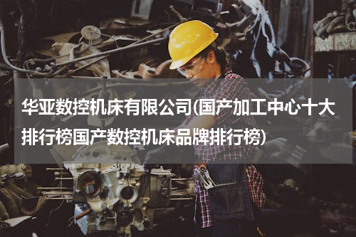 华亚数控机床有限公司(国产加工中心十大排行榜国产数控机床品牌排行榜)