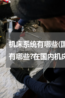 机床系统有哪些(国际著名数控系统制造上有哪些?在国内机床行业具有较高知名度的国产数控系统有哪)