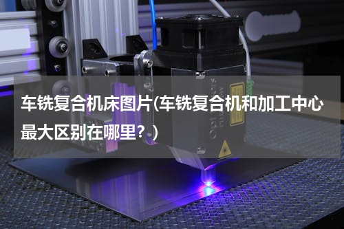 车铣复合机床图片(车铣复合机和加工中心最大区别在哪里？)