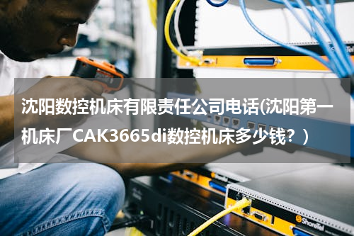 沈阳数控机床有限责任公司电话(沈阳第一机床厂CAK3665di数控机床多少钱？)