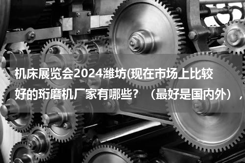 机床展览会2024潍坊(现在市场上比较好的珩磨机厂家有哪些？（最好是国内外），世界有哪些品牌珩磨机？)