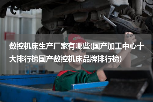 数控机床生产厂家有哪些(国产加工中心十大排行榜国产数控机床品牌排行榜)