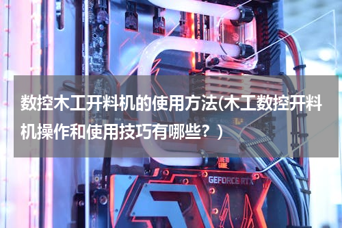 数控木工开料机的使用方法(木工数控开料机操作和使用技巧有哪些？)