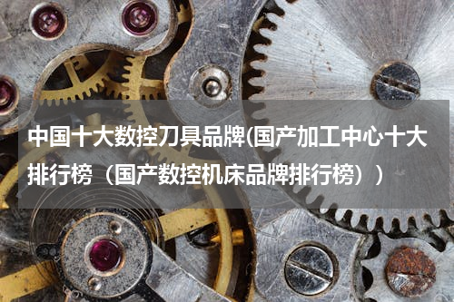 中国十大数控刀具品牌(国产加工中心十大排行榜（国产数控机床品牌排行榜）)