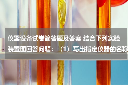 仪器设备试卷简答题及答案 结合下列实验装置图回答问题：（1）写出指定仪器的名称：①试管试管； ②长颈漏斗长颈漏斗．（2）实验室